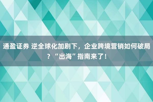 通盈证券 逆全球化加剧下，企业跨境营销如何破局？“出海”指南来了！