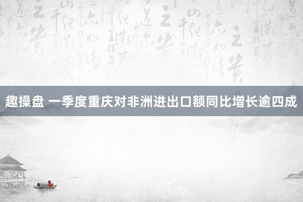 趣操盘 一季度重庆对非洲进出口额同比增长逾四成