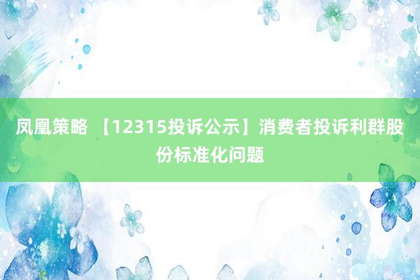 凤凰策略 【12315投诉公示】消费者投诉利群股份标准化问题