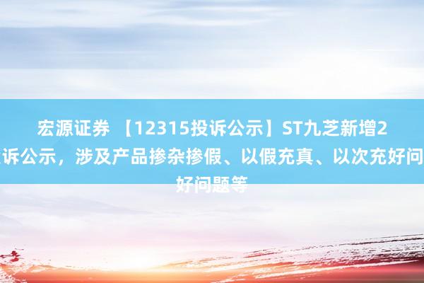 宏源证券 【12315投诉公示】ST九芝新增2件投诉公示，涉及产品掺杂掺假、以假充真、以次充好问题等