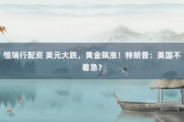 恒瑞行配资 美元大跌，黄金飙涨！特朗普：美国不着急？