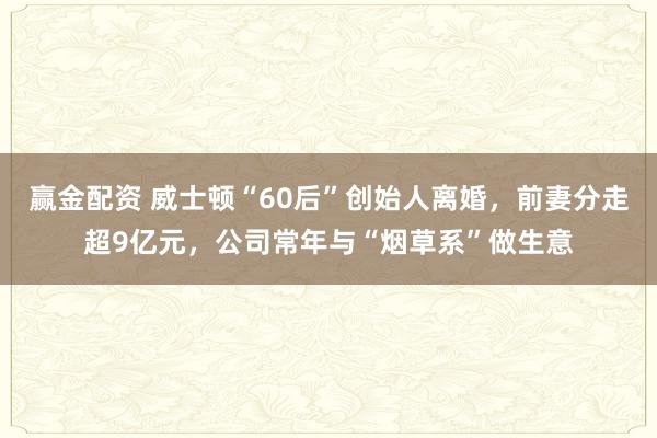 赢金配资 威士顿“60后”创始人离婚，前妻分走超9亿元，公司常年与“烟草系”做生意
