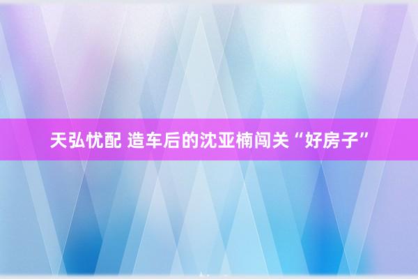 天弘忧配 造车后的沈亚楠闯关“好房子”