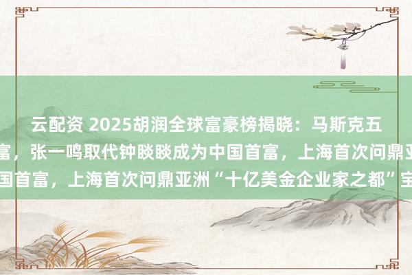 云配资 2025胡润全球富豪榜揭晓：马斯克五年内第四次加冕世界首富，张一鸣取代钟睒睒成为中国首富，上海首次问鼎亚洲“十亿美金企业家之都”宝座