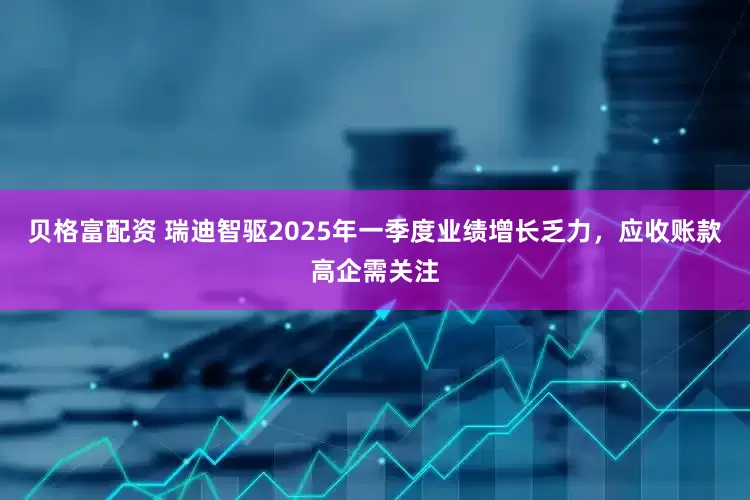 贝格富配资 瑞迪智驱2025年一季度业绩增长乏力，应收账款高企需关注