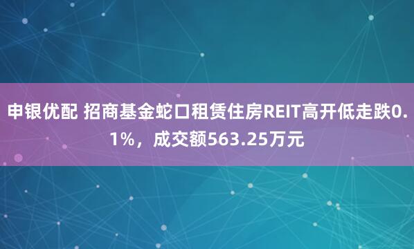 申银优配 招商基金蛇口租赁住房REIT高开低走跌0.1%，成交额563.25万元