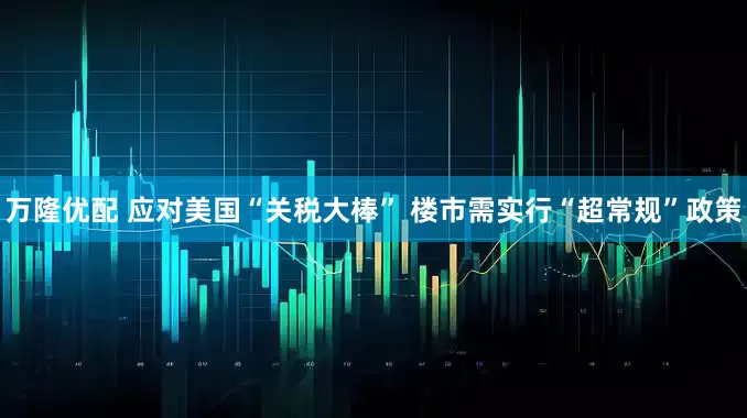 万隆优配 应对美国“关税大棒” 楼市需实行“超常规”政策