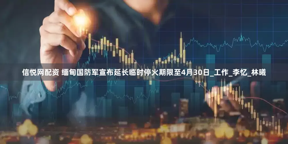 信悦网配资 缅甸国防军宣布延长临时停火期限至4月30日_工作_李忆_林曦