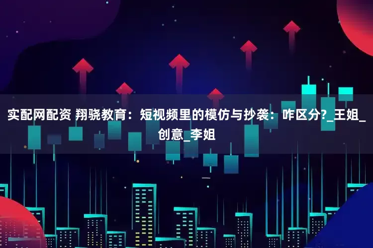 实配网配资 翔骁教育：短视频里的模仿与抄袭：咋区分?_王姐_创意_李姐