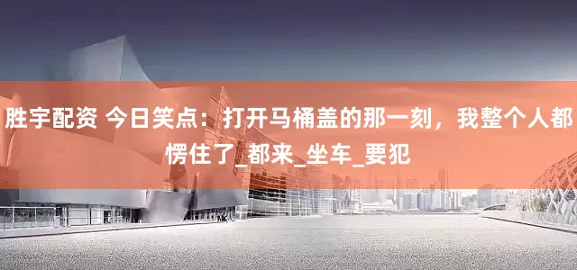 胜宇配资 今日笑点：打开马桶盖的那一刻，我整个人都愣住了_都来_坐车_要犯