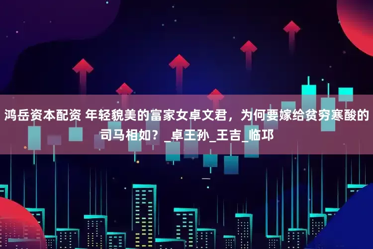 鸿岳资本配资 年轻貌美的富家女卓文君，为何要嫁给贫穷寒酸的司马相如？_卓王孙_王吉_临邛
