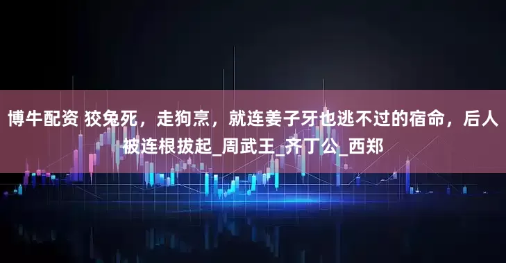 博牛配资 狡兔死，走狗烹，就连姜子牙也逃不过的宿命，后人被连根拔起_周武王_齐丁公_西郑