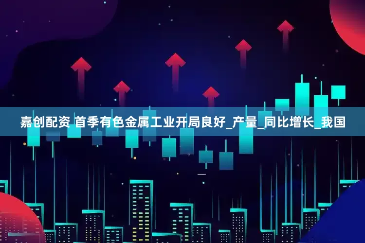 嘉创配资 首季有色金属工业开局良好_产量_同比增长_我国
