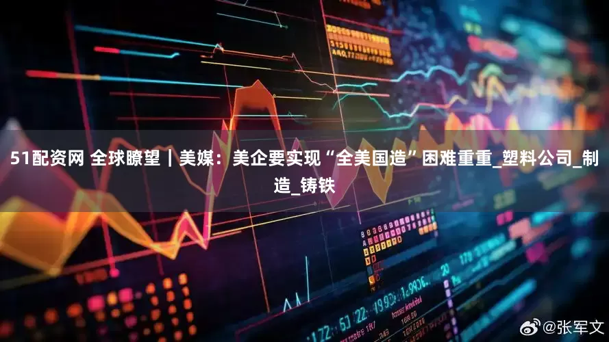 51配资网 全球瞭望｜美媒：美企要实现“全美国造”困难重重_塑料公司_制造_铸铁