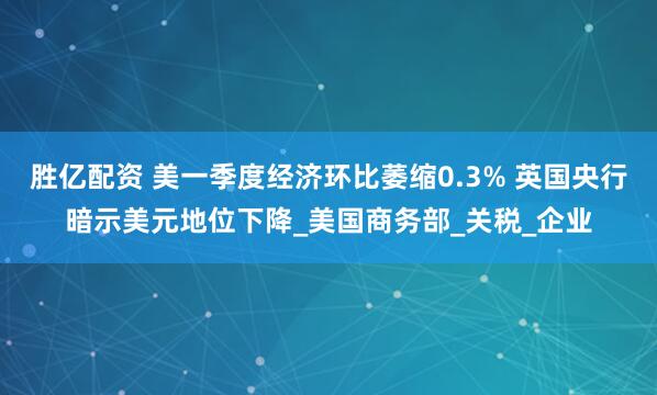 胜亿配资 美一季度经济环比萎缩0.3% 英国央行暗示美元地位下降_美国商务部_关税_企业