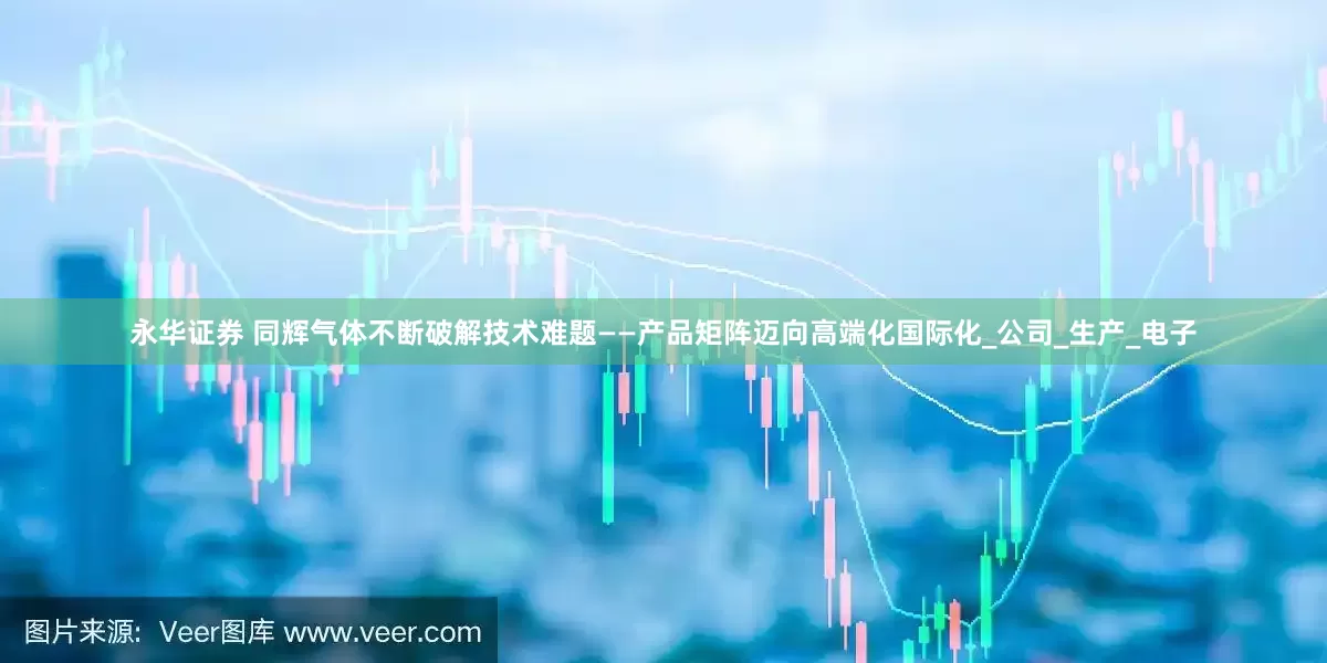 永华证券 同辉气体不断破解技术难题——产品矩阵迈向高端化国际化_公司_生产_电子