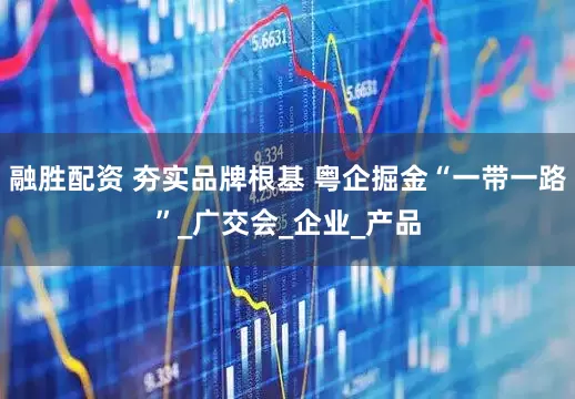 融胜配资 夯实品牌根基 粤企掘金“一带一路”_广交会_企业_产品