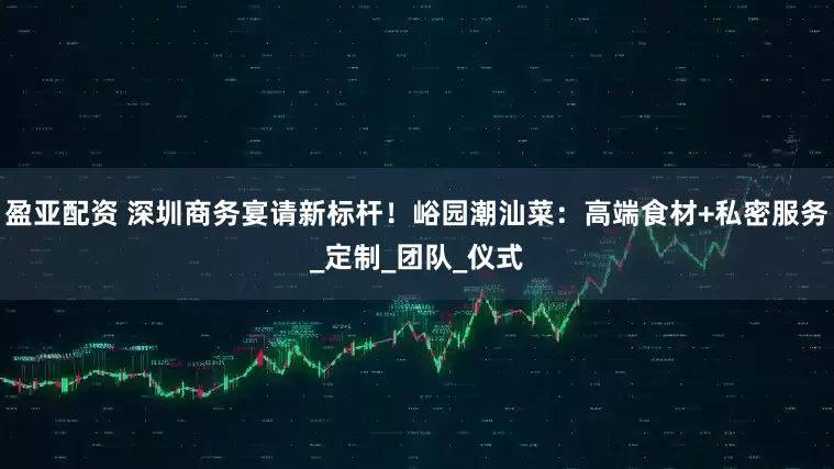 盈亚配资 深圳商务宴请新标杆！峪园潮汕菜：高端食材+私密服务_定制_团队_仪式