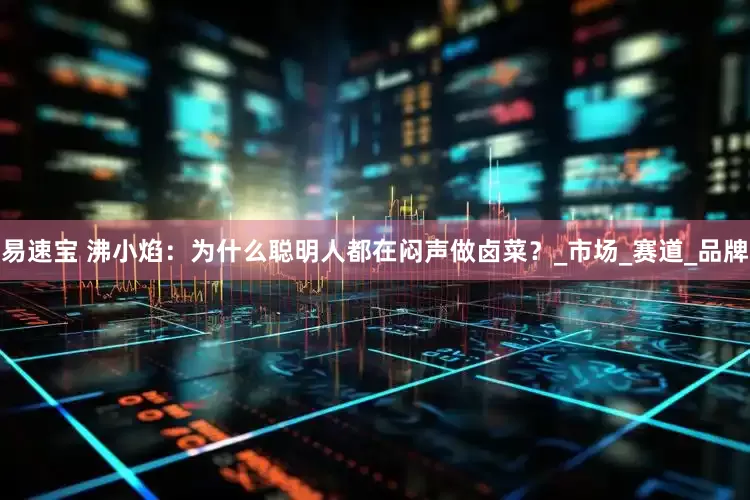 易速宝 沸小焰：为什么聪明人都在闷声做卤菜？_市场_赛道_品牌