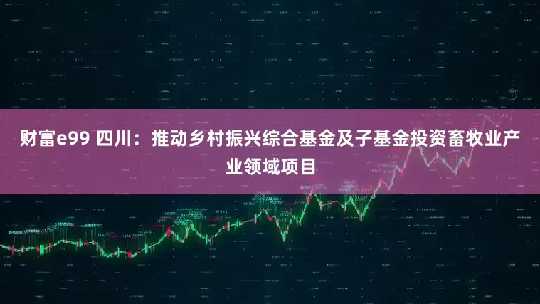 财富e99 四川：推动乡村振兴综合基金及子基金投资畜牧业产业领域项目
