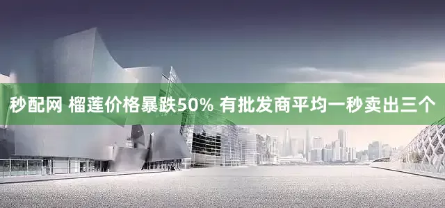 秒配网 榴莲价格暴跌50% 有批发商平均一秒卖出三个
