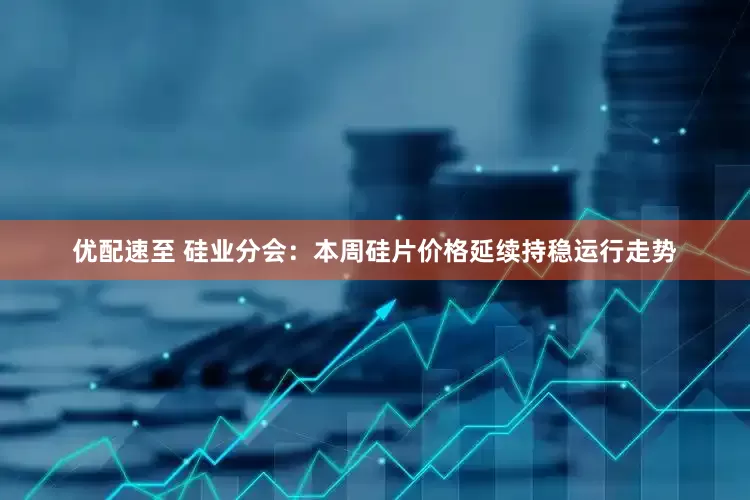 优配速至 硅业分会：本周硅片价格延续持稳运行走势