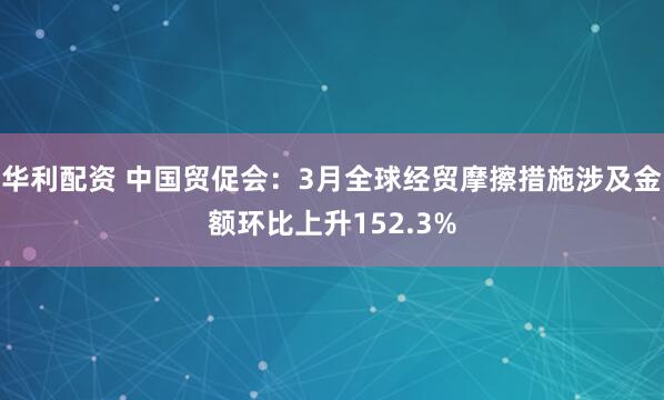 华利配资 中国贸促会：3月全球经贸摩擦措施涉及金额环比上升152.3%
