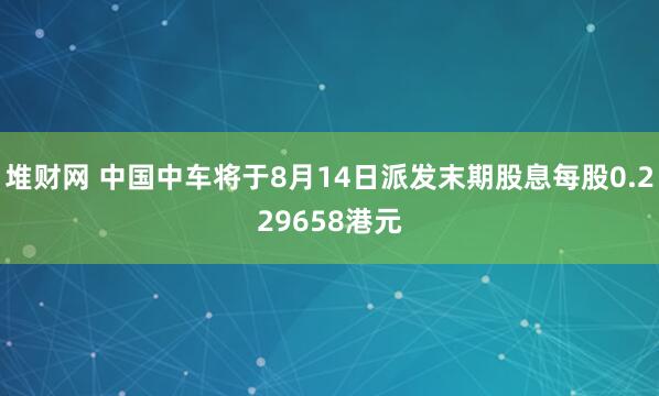 堆财网 中国中车将于8月14日派发末期股息每股0.229658港元