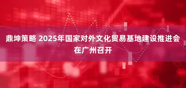 鼎坤策略 2025年国家对外文化贸易基地建设推进会在广州召开
