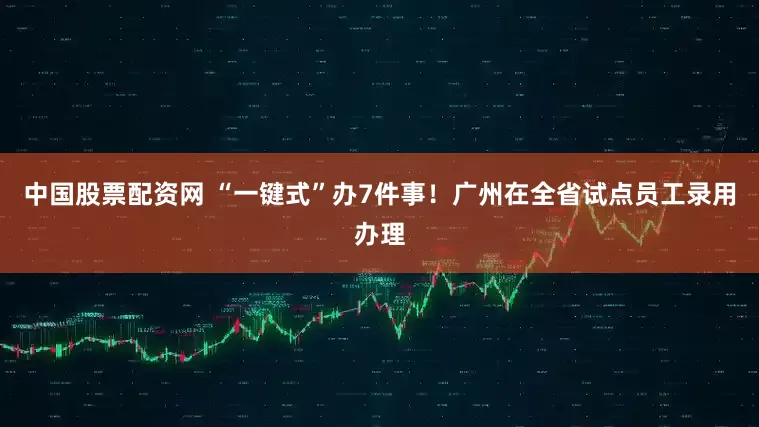 中国股票配资网 “一键式”办7件事！广州在全省试点员工录用办理