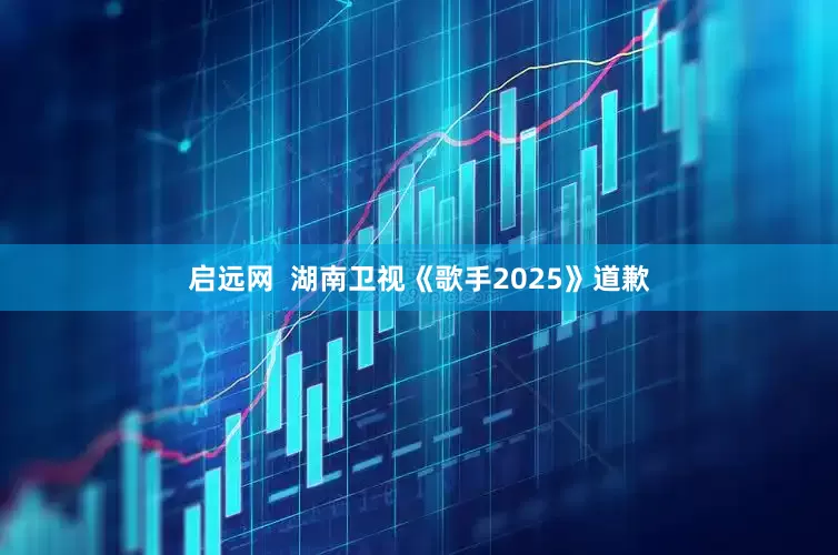 启远网  湖南卫视《歌手2025》道歉