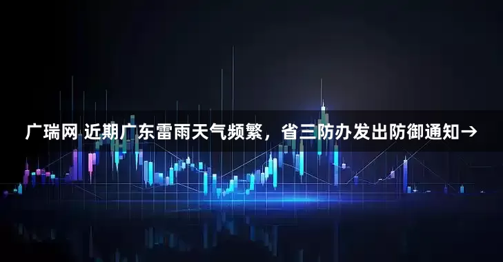 广瑞网 近期广东雷雨天气频繁，省三防办发出防御通知→