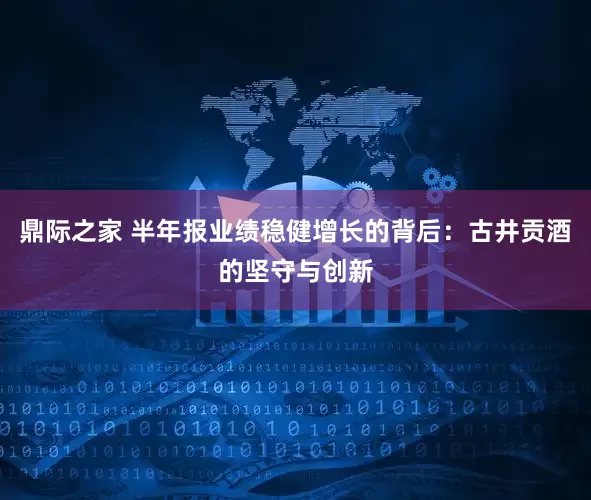 鼎际之家 半年报业绩稳健增长的背后：古井贡酒的坚守与创新