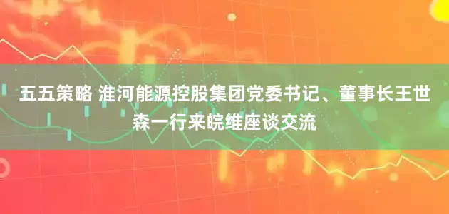 五五策略 淮河能源控股集团党委书记、董事长王世森一行来皖维座谈交流