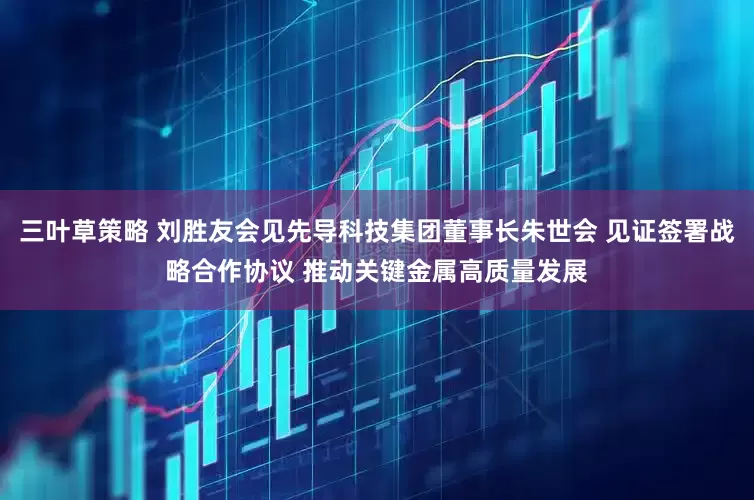 三叶草策略 刘胜友会见先导科技集团董事长朱世会 见证签署战略合作协议 推动关键金属高质量发展