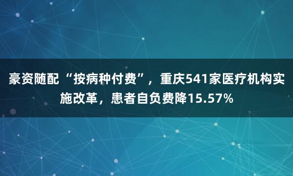 豪资随配 “按病种付费”，重庆541家医疗机构实施改革，患者自负费降15.57%