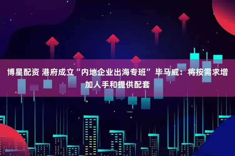博星配资 港府成立“内地企业出海专班” 毕马威：将按需求增加人手和提供配套