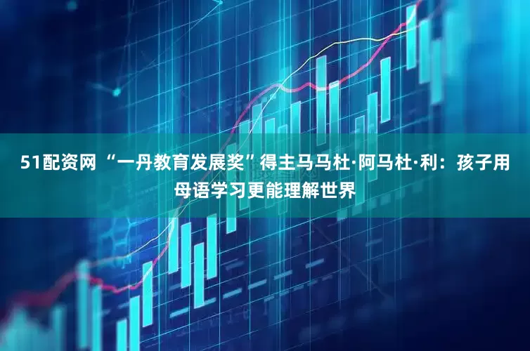 51配资网 “一丹教育发展奖”得主马马杜·阿马杜·利：孩子用母语学习更能理解世界