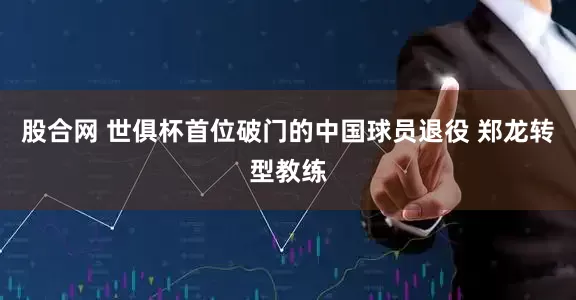 股合网 世俱杯首位破门的中国球员退役 郑龙转型教练