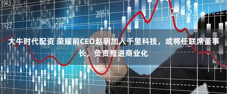 大牛时代配资 荣耀前CEO赵明加入千里科技，或将任联席董事长，负责推进商业化