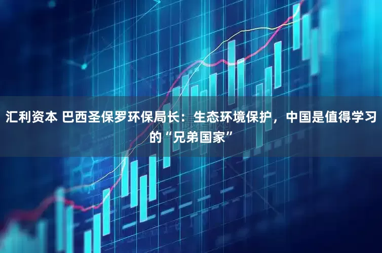 汇利资本 巴西圣保罗环保局长：生态环境保护，中国是值得学习的“兄弟国家”