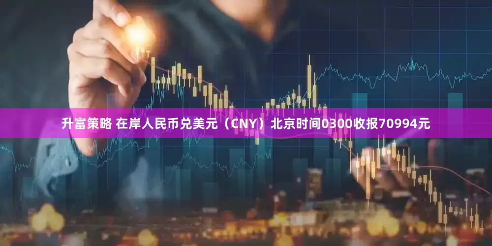 升富策略 在岸人民币兑美元（CNY）北京时间0300收报70994元