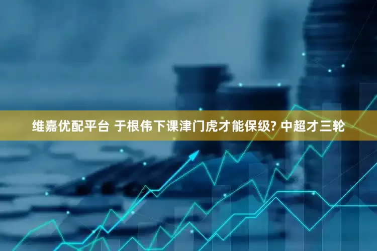 维嘉优配平台 于根伟下课津门虎才能保级? 中超才三轮